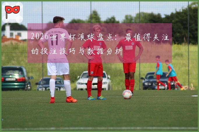 2026世界杯滚球盘点：最值得关注的投注技巧与数据分析