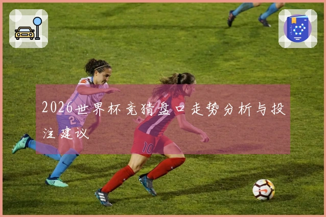 2026世界杯竞猜盘口走势分析与投注建议